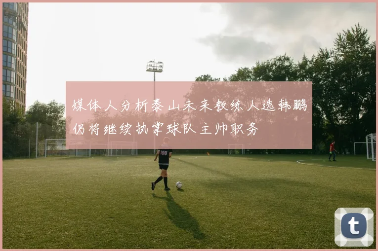 媒体人分析泰山未来教练人选韩鹏仍将继续执掌球队主帅职务