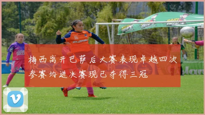 梅西离开巴萨后大赛表现卓越四次参赛均进决赛现已夺得三冠