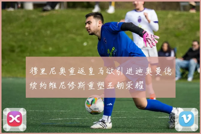穆里尼奥重返皇马欲引进迪奥曼德续约维尼修斯重塑王朝荣耀