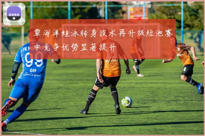 覃海洋蛙泳转身技术再升级短池赛中竞争优势显著提升