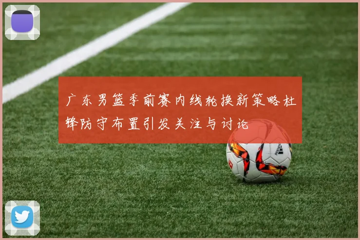 广东男篮季前赛内线轮换新策略杜锋防守布置引发关注与讨论