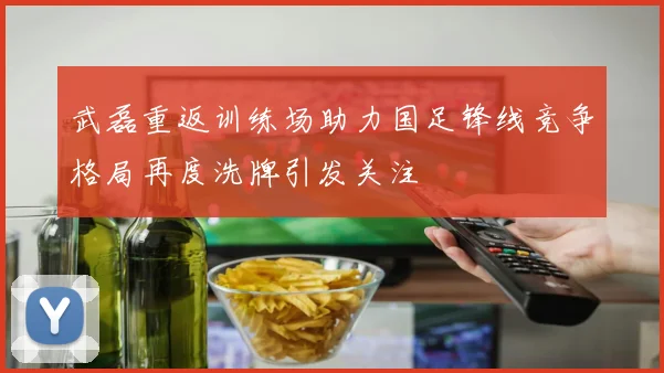 武磊重返训练场助力国足锋线竞争格局再度洗牌引发关注