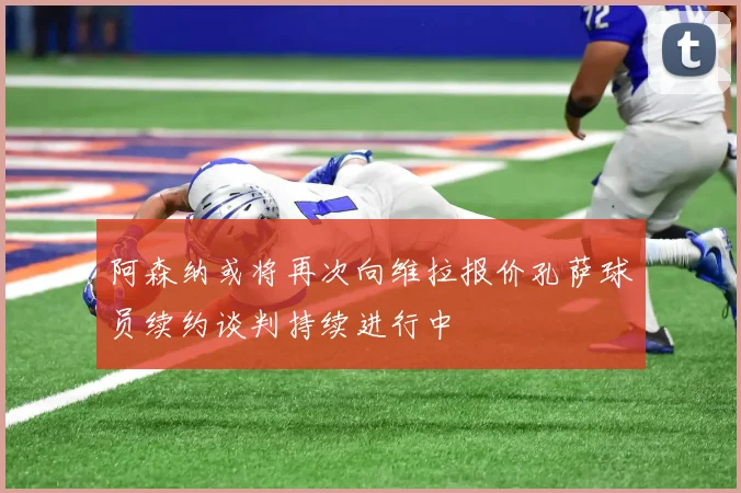 阿森纳或将再次向维拉报价孔萨球员续约谈判持续进行中